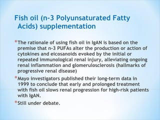 Fish oil (n-3 Polyunsaturated Fatty Acids) supplementation The rationale of using fish oil in IgAN is based on the premise that n-3 PUFAs alter the production or action of cytokines and eicosanoids evoked by the initial or repeated immunological renal injury, alleviating ongoing renal inflammation and glomerulosclerosis (hallmarks of progressive renal disease) Mayo investigators published their long-term data in 1999 to conclude that early and prolonged treatment with fish oil slows renal progression for high-risk patients with IgAN. Still under debate. 