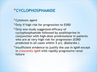 CYCLOPHOSPHAMIDE Cytotoxic agent Only if high risk for progression to ESRD Only one study suggested efficacy of cyclophosphamide followed by azathioprine in conjunction with high-dose prednisolone in patients who are at very high risk for progression (ESRD predicted in all cases within 5 yr). (Ballardie ) Insufficient evidence to justify the use in IgAN except in  crescentic IgAN  with rapidly progressive renal failure 