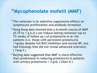 Mycophenolate mofetil (MMF) The rationale is its selective suppressive effects on lymphocyte proliferation and antibody formation Hong Kong data showed that a 6-month course of MMF (0.75 to 1 g b.d.) can induce lasting remission (up to 72 weeks of follow up ) of proteinuria in at risk patients (i.e. those with persistent proteinuria >1g/day despite full RAS inhibition and normal BP, but had histology that did not reveal advanced sclerosis). ( Tang S ) Beijing data suggested that MMF is more effective than prednisone in reducing proteinuria in patients with urinary proteinuria > 2 g/d. ( Chen X ) 