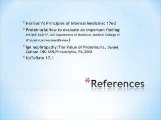 Harrison’s Principles of Internal Medicine: 17ed Proteinuria:How to evaluate an important finding:  WAQAR   KASHIF, MD Department of Medicine, Medical College of Wisconsin,Milwaukee(Review ) IgA nephropathy:The Value of Proteinuria,   Daniel Cattran,CNC-ASN,Philadelphia, PA,2008 UpToDate 17.1 