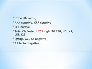 Urine albumin+,  ANA negative, CRP negative LFT normal Total Cholesterol  255  mg%, TG 230, HDL 49, LDL 123,  IgM/IgG ACL Ab negative,  RA factor negative. 