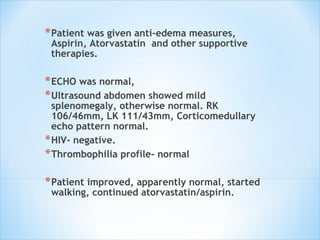 Patient was given anti-edema measures, Aspirin, Atorvastatin  and other supportive therapies.  ECHO was normal,  Ultrasound abdomen showed mild splenomegaly, otherwise normal. RK 106/46mm, LK 111/43mm, Corticomedullary echo pattern normal.  HIV- negative. Thrombophilia profile- normal Patient improved, apparently normal, started walking, continued atorvastatin/aspirin.  
