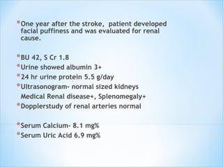 One year after the stroke,  patient developed facial puffiness and was evaluated for renal cause.  BU 42, S Cr 1.8  Urine showed albumin 3+  24 hr urine protein 5.5 g/day  Ultrasonogram- normal sized kidneys Medical Renal disease+, Splenomegaly+ Dopplerstudy of renal arteries normal Serum Calcium- 8.1 mg% Serum Uric Acid 6.9 mg% 