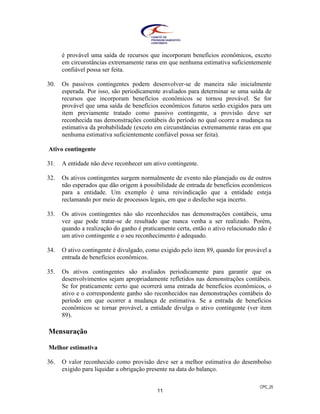 CPC_25
11
é provável uma saída de recursos que incorporam benefícios econômicos, exceto
em circunstâncias extremamente raras em que nenhuma estimativa suficientemente
confiável possa ser feita.
30. Os passivos contingentes podem desenvolver-se de maneira não inicialmente
esperada. Por isso, são periodicamente avaliados para determinar se uma saída de
recursos que incorporam benefícios econômicos se tornou provável. Se for
provável que uma saída de benefícios econômicos futuros serão exigidos para um
item previamente tratado como passivo contingente, a provisão deve ser
reconhecida nas demonstrações contábeis do período no qual ocorre a mudança na
estimativa da probabilidade (exceto em circunstâncias extremamente raras em que
nenhuma estimativa suficientemente confiável possa ser feita).
Ativo contingente
31. A entidade não deve reconhecer um ativo contingente.
32. Os ativos contingentes surgem normalmente de evento não planejado ou de outros
não esperados que dão origem à possibilidade de entrada de benefícios econômicos
para a entidade. Um exemplo é uma reivindicação que a entidade esteja
reclamando por meio de processos legais, em que o desfecho seja incerto.
33. Os ativos contingentes não são reconhecidos nas demonstrações contábeis, uma
vez que pode tratar-se de resultado que nunca venha a ser realizado. Porém,
quando a realização do ganho é praticamente certa, então o ativo relacionado não é
um ativo contingente e o seu reconhecimento é adequado.
34. O ativo contingente é divulgado, como exigido pelo item 89, quando for provável a
entrada de benefícios econômicos.
35. Os ativos contingentes são avaliados periodicamente para garantir que os
desenvolvimentos sejam apropriadamente refletidos nas demonstrações contábeis.
Se for praticamente certo que ocorrerá uma entrada de benefícios econômicos, o
ativo e o correspondente ganho são reconhecidos nas demonstrações contábeis do
período em que ocorrer a mudança de estimativa. Se a entrada de benefícios
econômicos se tornar provável, a entidade divulga o ativo contingente (ver item
89).
Mensuração
Melhor estimativa
36. O valor reconhecido como provisão deve ser a melhor estimativa do desembolso
exigido para liquidar a obrigação presente na data do balanço.
 