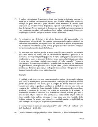 CPC_25
12
37. A melhor estimativa do desembolso exigido para liquidar a obrigação presente é o
valor que a entidade racionalmente pagaria para liquidar a obrigação na data do
balanço ou para transferi-la para terceiros nesse momento. É muitas vezes
impossível ou proibitivamente dispendioso liquidar ou transferir a obrigação na
data do balanço. Porém, a estimativa do valor que a entidade racionalmente pagaria
para liquidar ou transferir a obrigação produz a melhor estimativa do desembolso
exigido para liquidar a obrigação presente na data do balanço.
38. As estimativas do desfecho e do efeito financeiro são determinadas pelo
julgamento da administração da entidade, complementados pela experiência de
transações semelhantes e, em alguns casos, por relatórios de peritos independentes.
As evidências consideradas devem incluir qualquer evidência adicional fornecida
por eventos subsequentes à data do balanço.
39. As incertezas que rodeiam o valor a ser reconhecido como provisão são tratadas
por vários meios de acordo com as circunstâncias. Quando a provisão a ser
mensurada envolve uma grande população de itens, a obrigação deve ser estimada
ponderando-se todos os possíveis desfechos pelas suas probabilidades associadas.
O nome para esse método estatístico de estimativa é “valor esperado”. Portanto, a
provisão será diferente dependendo de a probabilidade da perda de um dado valor
ser, por exemplo, de 60 por cento ou de 90 por cento. Quando houver uma escala
contínua de desfechos possíveis, e cada ponto nessa escala é tão provável como
qualquer outro, é usado o ponto médio da escala.
Exemplo
A entidade vende bens com uma garantia segundo a qual os clientes estão cobertos
pelo custo da reparação de qualquer defeito de fabricação que se tornar evidente
dentro dos primeiros seis meses após a compra. Se forem detetados defeitos
menores em todos os produtos vendidos, a entidade irá incorrer em custos de
reparação de 1 milhão. Se forem detetados defeitos maiores em todos os produtos
vendidos, a entidade irá incorrer em custos de reparação de 4 milhões. A
experiência passada da entidade e as expectativas futuras indicam que, para o
próximo ano, 75 por cento dos bens vendidos não terão defeito, 20 por cento dos
bens vendidos terão defeitos menores e 5 por cento dos bens vendidos terão
defeitos maiores. De acordo com o item 24, a entidade avalia a probabilidade de
uma saída para as obrigações de garantias como um todo.
O valor esperado do custo das reparações é: (75% x 0) + (20% x $ 1 milhão) + (5%
de $ 4 milhões) = $ 400.000.
40. Quando uma única obrigação estiver sendo mensurada, o desfecho individual mais
 