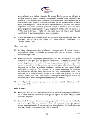 CPC_25
13
provável pode ser a melhor estimativa do passivo. Porém, mesmo em tal caso, a
entidade considera outras consequências possíveis. Quando outras consequências
possíveis forem principalmente mais altas ou principalmente mais baixas do que a
consequência mais provável, a melhor estimativa será um valor mais alto ou mais
baixo. Por exemplo, se a entidade tiver de reparar um defeito grave em uma fábrica
importante que tenha construído para um cliente, o resultado individual mais
provável pode ser a reparação ter sucesso na primeira tentativa por um custo de $
1.000, mas a provisão é feita por um valor maior se houver uma chance
significativa de que outras tentativas serão necessárias.
41. A provisão deve ser mensurada antes dos impostos; as consequências fiscais da
provisão, e alterações nela, são tratadas pelo Pronunciamento Técnico CPC 32 –
Tributos sobre o Lucro.
Risco e incerteza
42. Os riscos e incertezas que inevitavelmente existem em torno de muitos eventos e
circunstâncias devem ser levados em consideração para se alcançar a melhor
estimativa da provisão.
43. O risco descreve a variabilidade de desfechos. Uma nova avaliação do risco pode
aumentar o valor pelo qual um passivo é mensurado. É preciso ter cuidado ao
realizar julgamentos em condições de incerteza, para que as receitas ou ativos não
sejam superavaliados e as despesas ou passivos não sejam subavaliados. Porém, a
incerteza não justifica a criação de provisões excessivas ou uma superavaliação
deliberada de passivos. Por exemplo, se os custos projetados de desfecho
particularmente adverso forem estimados em base conservadora, então esse
desfecho não é deliberadamente tratado como sendo mais provável do que a
situação realística do caso. É necessário cuidado para evitar duplicar ajustes de
risco e incerteza com a consequente superavaliação da provisão.
44. A divulgação das incertezas que cercam o valor do desembolso é feita de acordo
com o item 85(b).
Valor presente
45. Quando o efeito do valor do dinheiro no tempo é material, o valor da provisão deve
ser o valor presente dos desembolsos que se espera que sejam exigidos para
liquidar a obrigação.
46. Em virtude do valor do dinheiro no tempo, as provisões relacionadas com saídas de
caixa que surgem logo após a data do balanço são mais onerosas do que aquelas
em que as saídas de caixa de mesmo valor surgem mais tarde. Em função disso, as
provisões são descontadas, quando o efeito é material.
 