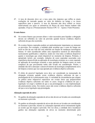 CPC_25
14
47. A taxa de desconto deve ser a taxa antes dos impostos que reflita as atuais
avaliações de mercado quanto ao valor do dinheiro no tempo e os riscos
específicos para o passivo. A taxa de desconto não deve refletir os riscos
relativamente aos quais as estimativas de fluxos de caixa futuros tenham sido
ajustadas. (Veja-se o Pronunciamento Técnico CPC 12 – Ajuste a Valor Presente).
Evento futuro
48. Os eventos futuros que possam afetar o valor necessário para liquidar a obrigação
devem ser refletidos no valor da provisão quando houver evidência objetiva
suficiente de que eles ocorrerão.
49. Os eventos futuros esperados podem ser particularmente importantes ao mensurar
as provisões. Por exemplo, a entidade pode acreditar que o custo de limpar um
local no fim da sua vida útil será reduzido em função de mudanças tecnológicas
futuras. O valor reconhecido reflete uma expectativa razoável de observadores
tecnicamente qualificados e objetivos, tendo em vista toda a evidência disponível
quanto à tecnologia que estará disponível no momento da limpeza. Portanto, é
apropriado incluir, por exemplo, reduções de custo esperadas associadas com
experiência desenvolvida na aplicação de tecnologia existente ou o custo esperado
de aplicação da tecnologia existente a uma operação de limpeza maior ou mais
complexa da que previamente tenha sido levada em consideração. Porém, a
entidade não deve antecipar o desenvolvimento da tecnologia completamente nova
de limpeza a menos que isso seja apoiado por evidência objetiva suficiente.
50. O efeito de possível legislação nova deve ser considerado na mensuração da
obrigação existente quando existe evidência objetiva suficiente de que a
promulgação da lei é praticamente certa. A variedade de circunstâncias que surgem
na prática torna impossível especificar um evento único que proporcionará
evidência objetiva suficiente em todos os casos. Exige-se evidência do que a
legislação vai exigir e também de que a sua promulgação e a sua implementação
são praticamente certas. Em muitos casos não existe evidência objetiva suficiente
até que a nova legislação seja promulgada.
Alienação esperada de ativo
51. Os ganhos da alienação esperada de ativos não devem ser levados em consideração
ao mensurar a provisão.
52. Os ganhos na alienação esperada de ativos não devem ser levados em consideração
ao mensurar a provisão, mesmo se a alienação esperada estiver intimamente ligada
ao evento que dá origem à provisão. Em vez disso, a entidade deve reconhecer
ganhos nas alienações esperadas de ativos no momento determinado pelo
 