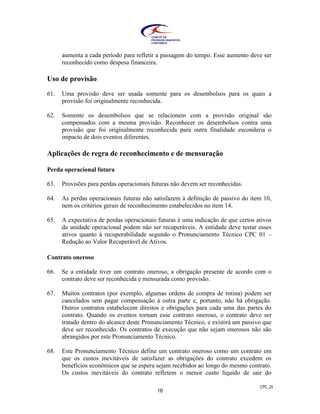 CPC_25
16
aumenta a cada período para refletir a passagem do tempo. Esse aumento deve ser
reconhecido como despesa financeira.
Uso de provisão
61. Uma provisão deve ser usada somente para os desembolsos para os quais a
provisão foi originalmente reconhecida.
62. Somente os desembolsos que se relacionem com a provisão original são
compensados com a mesma provisão. Reconhecer os desembolsos contra uma
provisão que foi originalmente reconhecida para outra finalidade esconderia o
impacto de dois eventos diferentes.
Aplicações de regra de reconhecimento e de mensuração
Perda operacional futura
63. Provisões para perdas operacionais futuras não devem ser reconhecidas.
64. As perdas operacionais futuras não satisfazem à definição de passivo do item 10,
nem os critérios gerais de reconhecimento estabelecidos no item 14.
65. A expectativa de perdas operacionais futuras é uma indicação de que certos ativos
da unidade operacional podem não ser recuperáveis. A entidade deve testar esses
ativos quanto à recuperabilidade segundo o Pronunciamento Técnico CPC 01 –
Redução ao Valor Recuperável de Ativos.
Contrato oneroso
66. Se a entidade tiver um contrato oneroso, a obrigação presente de acordo com o
contrato deve ser reconhecida e mensurada como provisão.
67. Muitos contratos (por exemplo, algumas ordens de compra de rotina) podem ser
cancelados sem pagar compensação à outra parte e, portanto, não há obrigação.
Outros contratos estabelecem direitos e obrigações para cada uma das partes do
contrato. Quando os eventos tornam esse contrato oneroso, o contrato deve ser
tratado dentro do alcance deste Pronunciamento Técnico, e existirá um passivo que
deve ser reconhecido. Os contratos de execução que não sejam onerosos não são
abrangidos por este Pronunciamento Técnico.
68. Este Pronunciamento Técnico define um contrato oneroso como um contrato em
que os custos inevitáveis de satisfazer as obrigações do contrato excedem os
benefícios econômicos que se espera sejam recebidos ao longo do mesmo contrato.
Os custos inevitáveis do contrato refletem o menor custo líquido de sair do
 