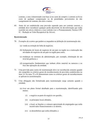 CPC_25
17
contrato, e este é determinado com base a) no custo de cumprir o contrato ou b) no
custo de qualquer compensação ou de penalidades provenientes do não
cumprimento do contrato, dos dois o menor.
69. Antes de ser estabelecida uma provisão separada para um contrato oneroso, a
entidade deve reconhecer qualquer perda decorrente de desvalorização que tenha
ocorrido nos ativos relativos a esse contrato (ver o Pronunciamento Técnico CPC
01 – Redução ao Valor Recuperável de Ativos).
Reestruturação
70. Exemplos de eventos que podem se enquadrar na definição de reestruturação são:
(a) venda ou extinção de linha de negócios;
(b) fechamento de locais de negócios de um país ou região ou a realocação das
atividades de negócios de um país ou região para outro;
(c) mudanças na estrutura da administração, por exemplo, eliminação de um
nível de gerência; e
(d) reorganizações fundamentais que tenham efeito material na natureza e no
foco das operações da entidade.
71. Uma provisão para custos de reestruturação deve ser reconhecida somente quando
são cumpridos os critérios gerais de reconhecimento de provisões estabelecidos no
item 14. Os itens 72 a 83 demonstram como os critérios gerais de reconhecimento
se aplicam às reestruturações.
72. Uma obrigação não formalizada para reestruturação surge somente quando a
entidade:
(a) tiver um plano formal detalhado para a reestruturação, identificando pelo
menos:
(i) o negócio ou parte do negócio em questão,
(ii) os principais locais afetados,
(iii) o local, as funções e o número aproximado de empregados que serão
incentivados financeiramente a se demitir,
(iv) os desembolsos que serão efetuados; e
 