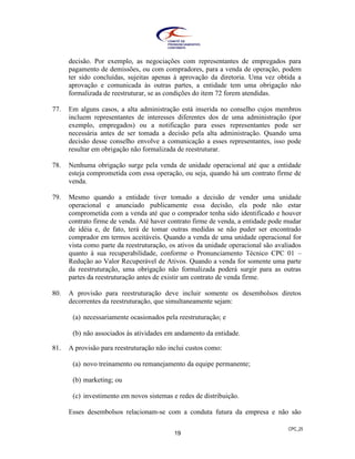 CPC_25
19
decisão. Por exemplo, as negociações com representantes de empregados para
pagamento de demissões, ou com compradores, para a venda de operação, podem
ter sido concluídas, sujeitas apenas à aprovação da diretoria. Uma vez obtida a
aprovação e comunicada às outras partes, a entidade tem uma obrigação não
formalizada de reestruturar, se as condições do item 72 forem atendidas.
77. Em alguns casos, a alta administração está inserida no conselho cujos membros
incluem representantes de interesses diferentes dos de uma administração (por
exemplo, empregados) ou a notificação para esses representantes pode ser
necessária antes de ser tomada a decisão pela alta administração. Quando uma
decisão desse conselho envolve a comunicação a esses representantes, isso pode
resultar em obrigação não formalizada de reestruturar.
78. Nenhuma obrigação surge pela venda de unidade operacional até que a entidade
esteja comprometida com essa operação, ou seja, quando há um contrato firme de
venda.
79. Mesmo quando a entidade tiver tomado a decisão de vender uma unidade
operacional e anunciado publicamente essa decisão, ela pode não estar
comprometida com a venda até que o comprador tenha sido identificado e houver
contrato firme de venda. Até haver contrato firme de venda, a entidade pode mudar
de idéia e, de fato, terá de tomar outras medidas se não puder ser encontrado
comprador em termos aceitáveis. Quando a venda de uma unidade operacional for
vista como parte da reestruturação, os ativos da unidade operacional são avaliados
quanto à sua recuperabilidade, conforme o Pronunciamento Técnico CPC 01 –
Redução ao Valor Recuperável de Ativos. Quando a venda for somente uma parte
da reestruturação, uma obrigação não formalizada poderá surgir para as outras
partes da reestruturação antes de existir um contrato de venda firme.
80. A provisão para reestruturação deve incluir somente os desembolsos diretos
decorrentes da reestruturação, que simultaneamente sejam:
(a) necessariamente ocasionados pela reestruturação; e
(b) não associados às atividades em andamento da entidade.
81. A provisão para reestruturação não inclui custos como:
(a) novo treinamento ou remanejamento da equipe permanente;
(b) marketing; ou
(c) investimento em novos sistemas e redes de distribuição.
Esses desembolsos relacionam-se com a conduta futura da empresa e não são
 
