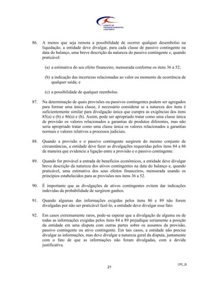CPC_25
21
86. A menos que seja remota a possibilidade de ocorrer qualquer desembolso na
liquidação, a entidade deve divulgar, para cada classe de passivo contingente na
data do balanço, uma breve descrição da natureza do passivo contingente e, quando
praticável:
(a) a estimativa do seu efeito financeiro, mensurada conforme os itens 36 a 52;
(b) a indicação das incertezas relacionadas ao valor ou momento de ocorrência de
qualquer saída; e
(c) a possibilidade de qualquer reembolso.
87. Na determinação de quais provisões ou passivos contingentes podem ser agregados
para formar uma única classe, é necessário considerar se a natureza dos itens é
suficientemente similar para divulgação única que cumpra as exigências dos itens
85(a) e (b) e 86(a) e (b). Assim, pode ser apropriado tratar como uma classe única
de provisão os valores relacionados a garantias de produtos diferentes, mas não
seria apropriado tratar como uma classe única os valores relacionados a garantias
normais e valores relativos a processos judiciais.
88. Quando a provisão e o passivo contingente surgirem do mesmo conjunto de
circunstâncias, a entidade deve fazer as divulgações requeridas pelos itens 84 a 86
de maneira que evidencie a ligação entre a provisão e o passivo contingente.
89. Quando for provável a entrada de benefícios econômicos, a entidade deve divulgar
breve descrição da natureza dos ativos contingentes na data do balanço e, quando
praticável, uma estimativa dos seus efeitos financeiros, mensurada usando os
princípios estabelecidos para as provisões nos itens 36 a 52.
90. É importante que as divulgações de ativos contingentes evitem dar indicações
indevidas da probabilidade de surgirem ganhos.
91. Quando algumas das informações exigidas pelos itens 86 e 89 não forem
divulgadas por não ser praticável fazê-lo, a entidade deve divulgar esse fato.
92. Em casos extremamente raros, pode-se esperar que a divulgação de alguma ou de
todas as informações exigidas pelos itens 84 a 89 prejudique seriamente a posição
da entidade em uma disputa com outras partes sobre os assuntos da provisão,
passivo contingente ou ativo contingente. Em tais casos, a entidade não precisa
divulgar as informações, mas deve divulgar a natureza geral da disputa, juntamente
com o fato de que as informações não foram divulgadas, com a devida
justificativa.
 