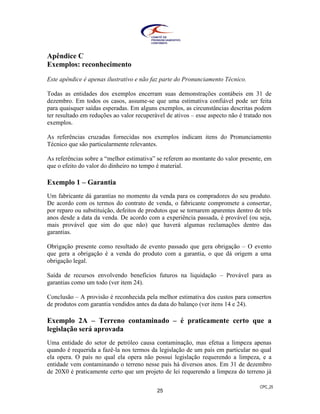 CPC_25
25
Apêndice C
Exemplos: reconhecimento
Este apêndice é apenas ilustrativo e não faz parte do Pronunciamento Técnico.
Todas as entidades dos exemplos encerram suas demonstrações contábeis em 31 de
dezembro. Em todos os casos, assume-se que uma estimativa confiável pode ser feita
para quaisquer saídas esperadas. Em alguns exemplos, as circunstâncias descritas podem
ter resultado em reduções ao valor recuperável de ativos – esse aspecto não é tratado nos
exemplos.
As referências cruzadas fornecidas nos exemplos indicam itens do Pronunciamento
Técnico que são particularmente relevantes.
As referências sobre a “melhor estimativa” se referem ao montante do valor presente, em
que o efeito do valor do dinheiro no tempo é material.
Exemplo 1 – Garantia
Um fabricante dá garantias no momento da venda para os compradores do seu produto.
De acordo com os termos do contrato de venda, o fabricante compromete a consertar,
por reparo ou substituição, defeitos de produtos que se tornarem aparentes dentro de três
anos desde a data da venda. De acordo com a experiência passada, é provável (ou seja,
mais provável que sim do que não) que haverá algumas reclamações dentro das
garantias.
Obrigação presente como resultado de evento passado que gera obrigação – O evento
que gera a obrigação é a venda do produto com a garantia, o que dá origem a uma
obrigação legal.
Saída de recursos envolvendo benefícios futuros na liquidação – Provável para as
garantias como um todo (ver item 24).
Conclusão – A provisão é reconhecida pela melhor estimativa dos custos para consertos
de produtos com garantia vendidos antes da data do balanço (ver itens 14 e 24).
Exemplo 2A – Terreno contaminado – é praticamente certo que a
legislação será aprovada
Uma entidade do setor de petróleo causa contaminação, mas efetua a limpeza apenas
quando é requerida a fazê-la nos termos da legislação de um país em particular no qual
ela opera. O país no qual ela opera não possui legislação requerendo a limpeza, e a
entidade vem contaminando o terreno nesse país há diversos anos. Em 31 de dezembro
de 20X0 é praticamente certo que um projeto de lei requerendo a limpeza do terreno já
 