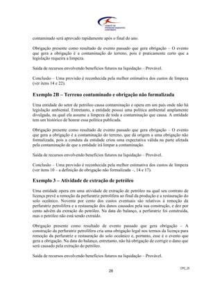 CPC_25
26
contaminado será aprovado rapidamente após o final do ano.
Obrigação presente como resultado de evento passado que gera obrigação – O evento
que gera a obrigação é a contaminação do terreno, pois é praticamente certo que a
legislação requeira a limpeza.
Saída de recursos envolvendo benefícios futuros na liquidação – Provável.
Conclusão – Uma provisão é reconhecida pela melhor estimativa dos custos de limpeza
(ver itens 14 e 22).
Exemplo 2B – Terreno contaminado e obrigação não formalizada
Uma entidade do setor de petróleo causa contaminação e opera em um país onde não há
legislação ambiental. Entretanto, a entidade possui uma política ambiental amplamente
divulgada, na qual ela assume a limpeza de toda a contaminação que causa. A entidade
tem um histórico de honrar essa política publicada.
Obrigação presente como resultado de evento passado que gera obrigação – O evento
que gera a obrigação é a contaminação do terreno, que dá origem a uma obrigação não
formalizada, pois a conduta da entidade criou uma expectativa válida na parte afetada
pela contaminação de que a entidade irá limpar a contaminação.
Saída de recursos envolvendo benefícios futuros na liquidação – Provável.
Conclusão – Uma provisão é reconhecida pela melhor estimativa dos custos de limpeza
(ver itens 10 – a definição de obrigação não formalizada –, 14 e 17).
Exemplo 3 – Atividade de extração de petróleo
Uma entidade opera em uma atividade de extração de petróleo na qual seu contrato de
licença prevê a remoção da perfuratriz petrolífera ao final da produção e a restauração do
solo oceânico. Noventa por cento dos custos eventuais são relativos à remoção da
perfuratriz petrolífera e a restauração dos danos causados pela sua construção, e dez por
cento advêm da extração do petróleo. Na data do balanço, a perfuratriz foi construída,
mas o petróleo não está sendo extraído.
Obrigação presente como resultado de evento passado que gera obrigação – A
construção da perfuratriz petrolífera cria uma obrigação legal nos termos da licença para
remoção da perfuratriz e restauração do solo oceânico e, portanto, esse é o evento que
gera a obrigação. Na data do balanço, entretanto, não há obrigação de corrigir o dano que
será causado pela extração do petróleo.
Saída de recursos envolvendo benefícios futuros na liquidação – Provável.
 