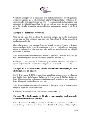 CPC_25
27
Conclusão: Uma provisão é reconhecida pela melhor estimativa de noventa por cento
dos custos eventuais que se relacionam com a perfuratriz petrolífera e a restauração dos
danos causados pela sua construção (ver item 14). Esses custos são incluídos como parte
dos custos da perfuratriz petrolífera. Os dez por cento de custos que são originados a
partir da extração do petróleo são reconhecidos como passivo quando o petróleo é
extraído.
Exemplo 4 – Política de reembolso
Uma loja de varejo tem a política de reembolsar compras de clientes insatisfeitos,
mesmo que não haja obrigação legal para isso. Sua política de efetuar reembolso é
amplamente conhecida.
Obrigação presente como resultado de evento passado que gera obrigação – O evento
que gera a obrigação é a venda do produto, que dá origem à obrigação não formalizada
porque a conduta da loja criou uma expectativa válida nos seus clientes de que a loja irá
reembolsar as compras.
Saída de recursos envolvendo benefícios futuros na liquidação – Provável, haja vista que
bens, em certa proporção, são devolvidos para reembolso (ver item 24).
Conclusão – Uma provisão é reconhecida pela melhor estimativa dos custos de
reembolso (ver itens 10 – a definição de obrigação não formalizada –, 14, 17 e 24).
Exemplo 5A – Fechamento de divisão – nenhuma implementação antes
do fechamento do balanço
Em 12 de dezembro de 20X0, o conselho da entidade decidiu encerrar as atividades de
uma divisão. Antes do fechamento do balanço (31 de dezembro de 20X0), a decisão não
havia sido comunicada a qualquer um dos afetados por ela, e nenhuma outra providência
havia sido tomada para implementar a decisão.
Saída de recursos envolvendo benefícios futuros na liquidação – Não há evento que gera
obrigação e, portanto, não há obrigação.
Conclusão – Nenhuma provisão é reconhecida (ver itens 14 e 72).
Exemplo 5B – Fechamento de divisão – comunicação/ implementação
antes do fechamento do balanço
Em 12 de dezembro de 20X0, o conselho da entidade decidiu encerrar as atividades de
uma divisão que produz um produto específico. Em 20 de dezembro de 20X0, um plano
 