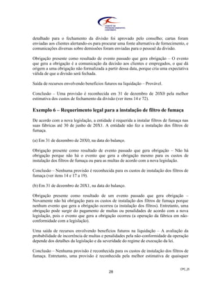 CPC_25
28
detalhado para o fechamento da divisão foi aprovado pelo conselho; cartas foram
enviadas aos clientes alertando-os para procurar uma fonte alternativa de fornecimento, e
comunicações diversas sobre demissões foram enviadas para o pessoal da divisão.
Obrigação presente como resultado de evento passado que gera obrigação – O evento
que gera a obrigação é a comunicação da decisão aos clientes e empregados, o que dá
origem a uma obrigação não formalizada a partir dessa data, porque cria uma expectativa
válida de que a divisão será fechada.
Saída de recursos envolvendo benefícios futuros na liquidação – Provável.
Conclusão – Uma provisão é reconhecida em 31 de dezembro de 20X0 pela melhor
estimativa dos custos de fechamento da divisão (ver itens 14 e 72).
Exemplo 6 – Requerimento legal para a instalação de filtro de fumaça
De acordo com a nova legislação, a entidade é requerida a instalar filtros de fumaça nas
suas fábricas até 30 de junho de 20X1. A entidade não fez a instalação dos filtros de
fumaça.
(a) Em 31 de dezembro de 20X0, na data do balanço.
Obrigação presente como resultado de evento passado que gera obrigação – Não há
obrigação porque não há o evento que gera a obrigação mesmo para os custos de
instalação dos filtros de fumaça ou para as multas de acordo com a nova legislação.
Conclusão – Nenhuma provisão é reconhecida para os custos de instalação dos filtros de
fumaça (ver itens 14 e 17 a 19).
(b) Em 31 de dezembro de 20X1, na data do balanço.
Obrigação presente como resultado de um evento passado que gera obrigação –
Novamente não há obrigação para os custos de instalação dos filtros de fumaça porque
nenhum evento que gera a obrigação ocorreu (a instalação dos filtros). Entretanto, uma
obrigação pode surgir do pagamento de multas ou penalidades de acordo com a nova
legislação, pois o evento que gera a obrigação ocorreu (a operação da fábrica em não-
conformidade com a legislação).
Uma saída de recursos envolvendo benefícios futuros na liquidação – A avaliação da
probabilidade de incorrência de multas e penalidades pela não-conformidade da operação
depende dos detalhes da legislação e da severidade do regime de execução da lei.
Conclusão – Nenhuma provisão é reconhecida para os custos de instalação dos filtros de
fumaça. Entretanto, uma provisão é reconhecida pela melhor estimativa de quaisquer
 