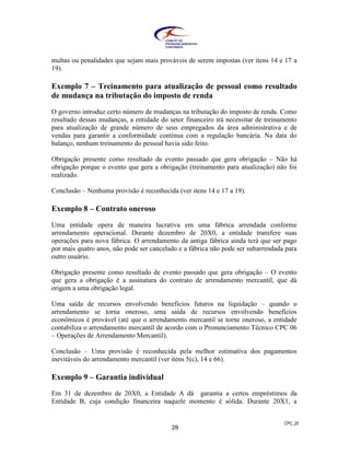 CPC_25
29
multas ou penalidades que sejam mais prováveis de serem impostas (ver itens 14 e 17 a
19).
Exemplo 7 – Treinamento para atualização de pessoal como resultado
de mudança na tributação do imposto de renda
O governo introduz certo número de mudanças na tributação do imposto de renda. Como
resultado dessas mudanças, a entidade do setor financeiro irá necessitar de treinamento
para atualização de grande número de seus empregados da área administrativa e de
vendas para garantir a conformidade contínua com a regulação bancária. Na data do
balanço, nenhum treinamento do pessoal havia sido feito.
Obrigação presente como resultado de evento passado que gera obrigação – Não há
obrigação porque o evento que gera a obrigação (treinamento para atualização) não foi
realizado.
Conclusão – Nenhuma provisão é reconhecida (ver itens 14 e 17 a 19).
Exemplo 8 – Contrato oneroso
Uma entidade opera de maneira lucrativa em uma fábrica arrendada conforme
arrendamento operacional. Durante dezembro de 20X0, a entidade transfere suas
operações para nova fábrica. O arrendamento da antiga fábrica ainda terá que ser pago
por mais quatro anos, não pode ser cancelado e a fábrica não pode ser subarrendada para
outro usuário.
Obrigação presente como resultado de evento passado que gera obrigação – O evento
que gera a obrigação é a assinatura do contrato de arrendamento mercantil, que dá
origem a uma obrigação legal.
Uma saída de recursos envolvendo benefícios futuros na liquidação – quando o
arrendamento se torna oneroso, uma saída de recursos envolvendo benefícios
econômicos é provável (até que o arrendamento mercantil se torne oneroso, a entidade
contabiliza o arrendamento mercantil de acordo com o Pronunciamento Técnico CPC 06
– Operações de Arrendamento Mercantil).
Conclusão – Uma provisão é reconhecida pela melhor estimativa dos pagamentos
inevitáveis do arrendamento mercantil (ver itens 5(c), 14 e 66).
Exemplo 9 – Garantia individual
Em 31 de dezembro de 20X0, a Entidade A dá garantia a certos empréstimos da
Entidade B, cuja condição financeira naquele momento é sólida. Durante 20X1, a
 