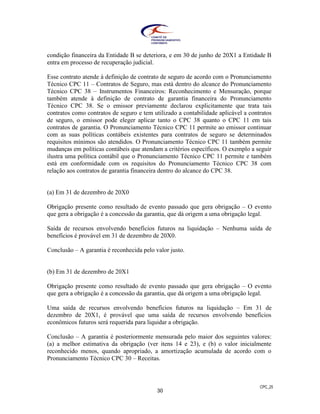 CPC_25
30
condição financeira da Entidade B se deteriora, e em 30 de junho de 20X1 a Entidade B
entra em processo de recuperação judicial.
Esse contrato atende à definição de contrato de seguro de acordo com o Pronunciamento
Técnico CPC 11 – Contratos de Seguro, mas está dentro do alcance do Pronunciamento
Técnico CPC 38 – Instrumentos Financeiros: Reconhecimento e Mensuração, porque
também atende à definição de contrato de garantia financeira do Pronunciamento
Técnico CPC 38. Se o emissor previamente declarou explicitamente que trata tais
contratos como contratos de seguro e tem utilizado a contabilidade aplicável a contratos
de seguro, o emissor pode eleger aplicar tanto o CPC 38 quanto o CPC 11 em tais
contratos de garantia. O Pronunciamento Técnico CPC 11 permite ao emissor continuar
com as suas políticas contábeis existentes para contratos de seguro se determinados
requisitos mínimos são atendidos. O Pronunciamento Técnico CPC 11 também permite
mudanças em políticas contábeis que atendam a critérios específicos. O exemplo a seguir
ilustra uma política contábil que o Pronunciamento Técnico CPC 11 permite e também
está em conformidade com os requisitos do Pronunciamento Técnico CPC 38 com
relação aos contratos de garantia financeira dentro do alcance do CPC 38.
(a) Em 31 de dezembro de 20X0
Obrigação presente como resultado de evento passado que gera obrigação – O evento
que gera a obrigação é a concessão da garantia, que dá origem a uma obrigação legal.
Saída de recursos envolvendo benefícios futuros na liquidação – Nenhuma saída de
benefícios é provável em 31 de dezembro de 20X0.
Conclusão – A garantia é reconhecida pelo valor justo.
(b) Em 31 de dezembro de 20X1
Obrigação presente como resultado de evento passado que gera obrigação – O evento
que gera a obrigação é a concessão da garantia, que dá origem a uma obrigação legal.
Uma saída de recursos envolvendo benefícios futuros na liquidação – Em 31 de
dezembro de 20X1, é provável que uma saída de recursos envolvendo benefícios
econômicos futuros será requerida para liquidar a obrigação.
Conclusão – A garantia é posteriormente mensurada pelo maior dos seguintes valores:
(a) a melhor estimativa da obrigação (ver itens 14 e 23), e (b) o valor inicialmente
reconhecido menos, quando apropriado, a amortização acumulada de acordo com o
Pronunciamento Técnico CPC 30 – Receitas.
 