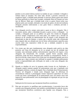 CPC_25
9
petróleo ou de central elétrica nuclear na medida em que a entidade é obrigada a
retificar danos já causados. Por outro lado, devido a pressões comerciais ou
exigências legais, a entidade pode pretender ou precisar efetuar gastos para operar
de forma particular no futuro (por exemplo, montando filtros de fumaça em certo
tipo de fábrica). Dado que a entidade pode evitar os gastos futuros pelas suas
próprias ações, por exemplo, alterando o seu modo de operar, ela não tem nenhuma
obrigação presente relativamente a esse gasto futuro e nenhuma provisão é
reconhecida.
20. Uma obrigação envolve sempre outra parte a quem se deve a obrigação. Não é
necessário, porém, saber a identidade da parte a quem se deve a obrigação – na
verdade, a obrigação pode ser ao público em geral. Em virtude de obrigação
envolver sempre compromisso com outra parte, isso implica que a decisão da
diretoria ou do conselho de administração não dá origem a uma obrigação não
formalizada na data do balanço, a menos que a decisão tenha sido comunicada
antes daquela data aos afetados por ela de forma suficientemente específica para
suscitar neles uma expectativa válida de que a entidade cumprirá as suas
responsabilidades.
21. Um evento que não gera imediatamente uma obrigação pode gerá-la em data
posterior, por força de alterações na lei ou porque um ato da entidade (por
exemplo, uma declaração pública suficientemente específica) dá origem a uma
obrigação não formalizada. Por exemplo, quando forem causados danos
ambientais, pode não haver obrigação para remediar as consequências. Porém, o
fato de ter havido o dano torna-se um evento que cria obrigações quando uma nova
lei exige que o dano existente seja retificado ou quando a entidade publicamente
aceita a responsabilidade pela retificação de modo a criar uma obrigação não
formalizada.
22. Quando os detalhes de nova lei proposta ainda tiverem de ser finalizados, a
obrigação surgirá somente quando for praticamente certo que a legislação será
promulgada conforme a minuta divulgada. Para a finalidade deste Pronunciamento
Técnico, tal obrigação é tratada como obrigação legal. As diferenças de
circunstâncias relativas à promulgação tornam impossível especificar um único
evento que torna a promulgação de lei praticamente certa. Em muitos casos será
impossível estar praticamente certo da promulgação de legislação até que ela seja
promulgada.
Saída provável de recursos que incorporam benefícios econômicos
23. Para que um passivo se qualifique para reconhecimento, é necessário haver não
somente uma obrigação presente, mas também a probabilidade de saída de recursos
que incorporam benefícios econômicos para liquidar essa obrigação. Para a
 