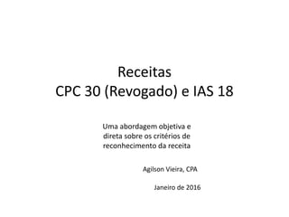 Receitas
CPC 30 (Revogado) e IAS 18
Uma abordagem objetiva e
direta sobre os critérios de
reconhecimento da receita
Janeiro de 2016
Agilson Vieira, CPA
 