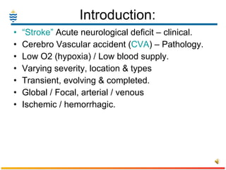 Introduction: “ Stroke”  Acute neurological deficit – clinical. Cerebro Vascular accident ( CVA ) – Pathology. Low O2 (hypoxia) / Low blood supply. Varying severity, location & types Transient, evolving & completed.   Global / Focal, arterial / venous Ischemic / hemorrhagic. 
