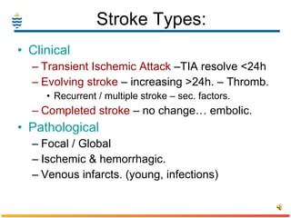 Stroke Types: Clinical Transient Ischemic Attack  –TIA resolve <24h Evolving stroke  – increasing >24h. – Thromb. Recurrent / multiple stroke – sec. factors.   Completed stroke  – no change… embolic. Pathological Focal / Global Ischemic & hemorrhagic. Venous infarcts. (young, infections) 