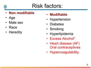 Risk factors: Non modifiable Age Male sex Race Heredity Modifiable Hypertension Diabetes Smoking Hyperlipidemia Excess Alcohol* Heart disease (AF) Oral contraceptives Hypercoagulability. 