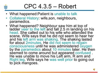 CPC 4.3.5 – Robert  What happened:Patient is  unable to talk Collateral   History : wife,son, neighbours, paramedics. What happened? Neighbour saw him at top of ladder  veer to the left  and fall 2.5 m landing on his  head . She called out to his wife who attended the scene. Wife says that he did not seem to hear her and his  left arm was shaking . The shaking lasted for about  2minutes . He  did not seem to   regain consciousness  until he was administered  oxygen  by the  paramedics  about  10 minutes  later. He then seemed to come around but appeared  confused  . He was unable to move his Left arm, R arm and  Right   leg . Wife says he  was well prior  to going out to pick mangoes. 