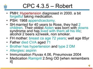 CPC 4.3.5 – Robert  PMH:  Hypertension  diagnosed in 2000. a bit  forgetful  taking medication. PSH: 1968  appendicectomy. SH married for 40 years to Rose, they had  2 children . Their oldest  Aiden  was born with  downs  syndrome and has  lived with them all his life ; alcohol 2 beers x2/week, non smoker. FH mother:  breast ca age 72 years ; well age 85yr Father  died   CVA  aged  71 Brother has   hypertension  and  type 2 DM Allergies :  aspirin Immunisation Fluvax 4.06, Pneumovax 2004 Medication  Ramipril  2.5mg OD [when remembers it]   