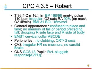 CPC 4.3.5 – Robert  T 36.4 C rr 16/min  BP 168/98  mmHg pulse 110 bpm  irregular , O2 sats RA  92%  (on mask O2 4l/min)  BMI 31   BGL 16m/mol General appearance :  confused   to place and time ;  no memory of fall or period preceding fall; drooping R side face and R side of body EMST cervical collar ABCDE Peripheries :  no clubbing .  CRT<2 secs CVS  Irregular   HR   no murmurs ,  no carotid Bruits CNS  GCS 13  Pupils  R>L sluggish response[AVPU]; 