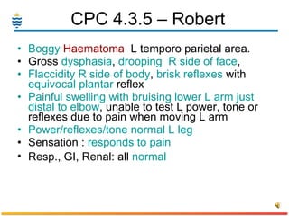 CPC 4.3.5 – Robert  Boggy  Haematoma   L temporo parietal area.  Gross  dysphasia ,  drooping  R side of face ,  Flaccidity R side of body ,  brisk reflexes  with  equivocal plantar  reflex  Painful swelling with bruising lower L arm just distal to elbow , unable to test L power, tone or reflexes due to pain when moving L arm Power/reflexes/tone normal L leg Sensation :  responds to pain   Resp., GI, Renal: all  normal   