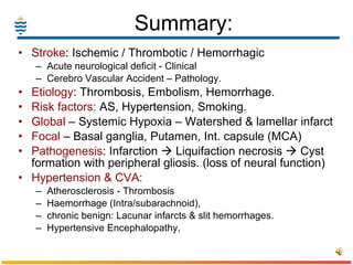 Summary: Stroke : Ischemic / Thrombotic / Hemorrhagic Acute neurological deficit - Clinical Cerebro Vascular Accident – Pathology. Etiology : Thrombosis, Embolism, Hemorrhage. Risk factors:  AS, Hypertension, Smoking. Global  – Systemic Hypoxia – Watershed & lamellar infarct Focal  – Basal ganglia, Putamen, Int. capsule (MCA)  Pathogenesis : Infarction    Liquifaction necrosis    Cyst formation with peripheral gliosis. (loss of neural function) Hypertension & CVA: Atherosclerosis - Thrombosis Haemorrhage (Intra/subarachnoid),  chronic benign: Lacunar infarcts & slit hemorrhages.  Hypertensive Encephalopathy,  