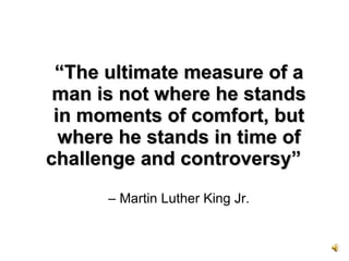 “ The ultimate measure of a man is not where he stands in moments of comfort, but where he stands in time of challenge and controversy”    – Martin Luther King Jr. 