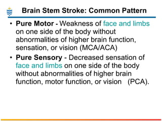 Brain Stem Stroke: Common Pattern Pure Motor  -  Weakness of  face and limbs  on one side of the body without abnormalities of higher brain function, sensation, or vision (MCA/ACA) Pure Sensory  - Decreased sensation of  face and limbs  on one side of the body without abnormalities of higher brain function, motor function, or vision   (PCA). 