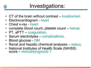 Investigations: CT of the brain without contrast –  location/ext. Electrocardiogram -  heart Chest x-ray -  heart complete blood count, platelet count –  hemat . PT, aPTT –  coagulation . Serum electrolytes –  complications . Blood glucose -  DM Renal and hepatic chemical analyses –  status . National Institutes of Health Scale (NIHSS) score –  clinical/prognosis ? 