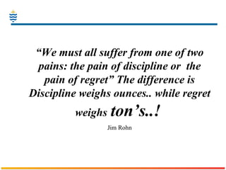 “ We must all suffer from one of two pains: the pain of discipline or  the pain of regret” The difference is Discipline weighs ounces.. while regret weighs   ton’s..!   Jim Rohn 