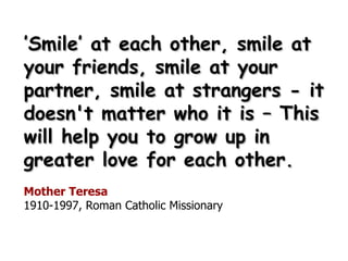 ’ Smile’ at each other, smile at your friends, smile at your partner, smile at strangers - it doesn't matter who it is – This  will help you to grow up in greater love for each other. Mother Teresa 1910-1997, Roman Catholic Missionary 