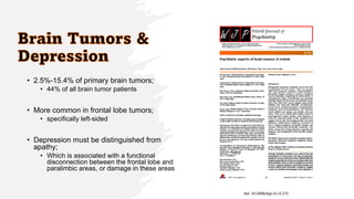• 2.5%-15.4% of primary brain tumors;
• 44% of all brain tumor patients
• More common in frontal lobe tumors;
• specifically left-sided
• Depression must be distinguished from
apathy;
• Which is associated with a functional
disconnection between the frontal lobe and
paralimbic areas, or damage in these areas
doi: 10.5498/wjp.v5.i3.273
 