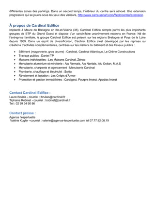 différentes zones des parkings. Dans un second temps, l’intérieur du centre sera rénové. Une extension
progressive qui se jouera sous les yeux des visiteurs, http://www.carre-senart.com/W/do/centre/extension.
À propos de Cardinal Edifice
Implanté à Maure de Bretagne en Ille-et-Vilaine (35), Cardinal Edifice compte parmi les plus importants
groupes de BTP du Grand Ouest et dispose d’un savoir-faire unanimement reconnu en France. Né de
l’entreprise familiale, le groupe Cardinal Edifice est présent sur les régions Bretagne et Pays de la Loire
depuis 1969. Dans un esprit de diversification, Cardinal Edifice s’est développé par les reprises ou
créations d’activités complémentaires, centrées sur les métiers du bâtiment et des travaux publics :
 Bâtiment (maçonnerie, gros œuvre) : Cardinal, Cardinal Atlantique, Le Chêne Constructions
 Travaux publics : Daniel TP
 Maisons individuelles : Les Maisons Cardinal, Zénoa
 Menuiserie aluminium et miroiterie : Alu Rennais, Alu Nantais, Alu Océan, M.A.S
 Menuiserie, charpente et agencement : Menuiserie Cardinal
 Plomberie, chauffage et électricité : Soléo
 Ravalement et isolation : Les Crépis d’Armor
 Promotion et gestion immobilières : Cardigest, Pourpre Invest, Apodiss Invest
Contact Cardinal Edifice :
Laure Brulais - courriel : lbrulais@cardinal.fr
Tiphaine Robinet - courriel : trobinet@cardinal.fr
Tel : 02 99 34 90 86
Contact presse :
Agence l’esperluette
Valérie Kugler –courriel : valerie@agence-lesperluette.com tel 07.77.92.08.19
 
