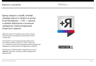 Июнь 2012© Антон Читана, Олег Коршунов для ВМКР
РАЗРАБОТКА БРЕНДА
“ГРАЖДАНСКАЯ ПЛАТФОРМА” 26Варианты сценариев
Эмблема партии стилизована под интернет-иконку,
аналогичную используемым социальными сетями  
и сервисами.  
 
Используется в качестве функциональной кнопки  
на сторонних сайта по аналогии с "like", "нравиться"  
и т.п. и является понятным пользовательским инструментом
поддержки и распространения информации о проекте.  
 
Помимо этого, эмблема крупно применяется на таких
оффлайн-носителях, как флаги, майки, оформление
мероприятий.
Бренд говорит о новой, сетевой
природе партии и проекта в целом.  
В центре бренда — «+Я» — призыв  
и прямое обращение к активным
гражданам, символизирующее
открытость проекта.
 