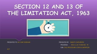 SECTION 12 AND 13 OF
THE LIMITATION ACT, 1963
PRESENTED TO: Mr. VIJAY SHEKHAR PRESENTED BY: SWASTI CHATURVEDI
PROGRAM: B.B.A. LL.B. VI SEM SEC- ‘B’
SUB: CIVIL PROCEDURE CODE & LIMITATION
ACT
 
