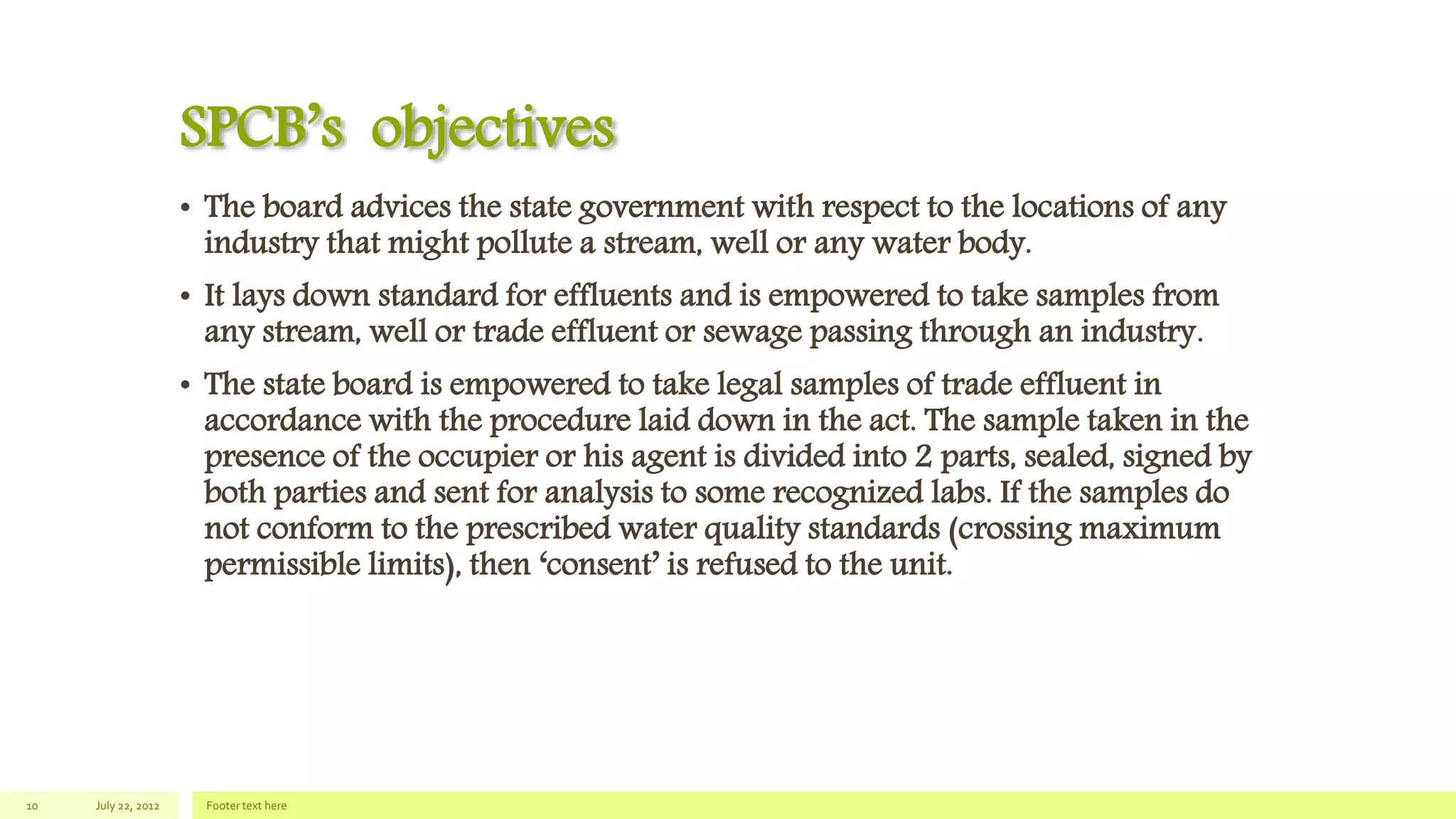 SPCB’s objectives
• The board advices the state government with respect to the locations of any
industry that might pollute a stream, well or any water body.
• It lays down standard for effluents and is empowered to take samples from
any stream, well or trade effluent or sewage passing through an industry.
• The state board is empowered to take legal samples of trade effluent in
accordance with the procedure laid down in the act. The sample taken in the
presence of the occupier or his agent is divided into 2 parts, sealed, signed by
both parties and sent for analysis to some recognized labs. If the samples do
not conform to the prescribed water quality standards (crossing maximum
permissible limits), then ‘consent’ is refused to the unit.
July 22, 2012 Footer text here10
 