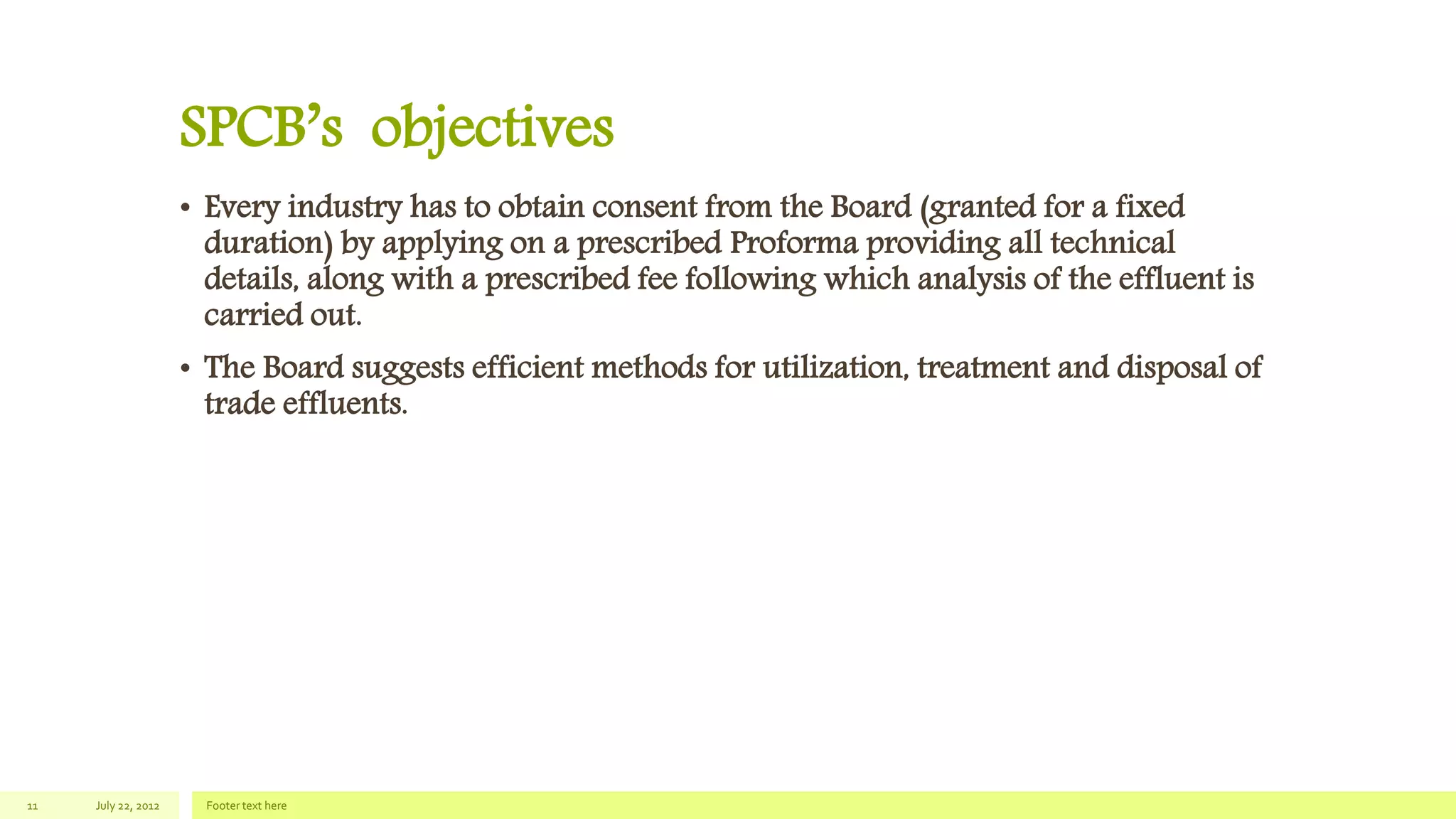 SPCB’s objectives
• Every industry has to obtain consent from the Board (granted for a fixed
duration) by applying on a prescribed Proforma providing all technical
details, along with a prescribed fee following which analysis of the effluent is
carried out.
• The Board suggests efficient methods for utilization, treatment and disposal of
trade effluents.
July 22, 2012 Footer text here11
 