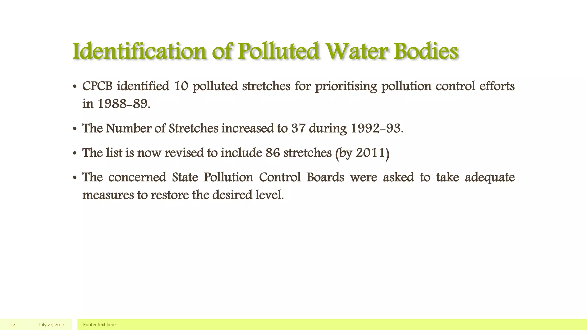 Identification of Polluted Water Bodies
• CPCB identified 10 polluted stretches for prioritising pollution control efforts
in 1988-89.
• The Number of Stretches increased to 37 during 1992-93.
• The list is now revised to include 86 stretches (by 2011)
• The concerned State Pollution Control Boards were asked to take adequate
measures to restore the desired level.
July 22, 2012 Footer text here12
 