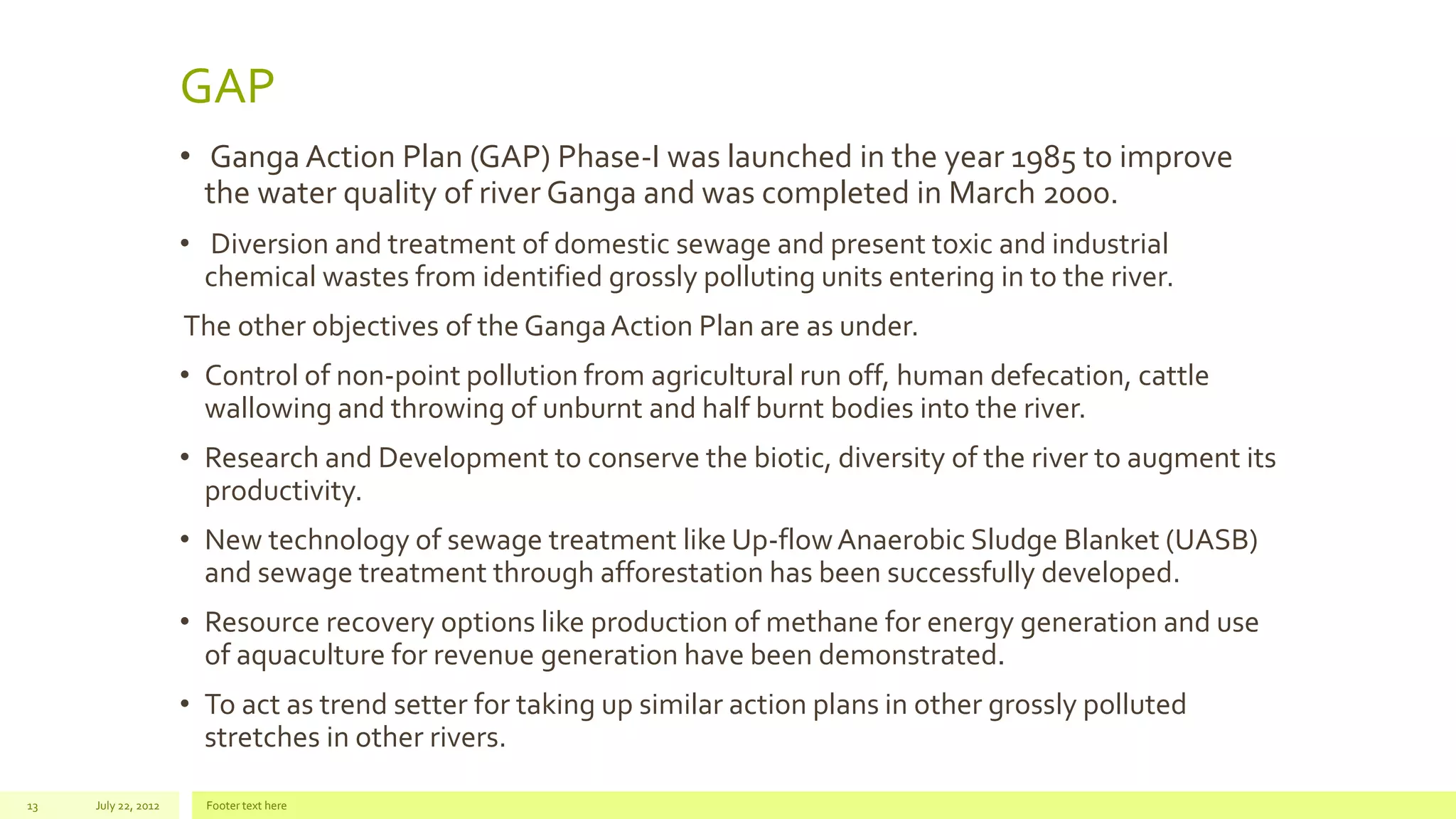 GAP
• Ganga Action Plan (GAP) Phase-I was launched in the year 1985 to improve
the water quality of river Ganga and was completed in March 2000.
• Diversion and treatment of domestic sewage and present toxic and industrial
chemical wastes from identified grossly polluting units entering in to the river.
The other objectives of the GangaAction Plan are as under.
• Control of non-point pollution from agricultural run off, human defecation, cattle
wallowing and throwing of unburnt and half burnt bodies into the river.
• Research and Development to conserve the biotic, diversity of the river to augment its
productivity.
• New technology of sewage treatment like Up-flowAnaerobic Sludge Blanket (UASB)
and sewage treatment through afforestation has been successfully developed.
• Resource recovery options like production of methane for energy generation and use
of aquaculture for revenue generation have been demonstrated.
• To act as trend setter for taking up similar action plans in other grossly polluted
stretches in other rivers.
July 22, 2012 Footer text here13
 
