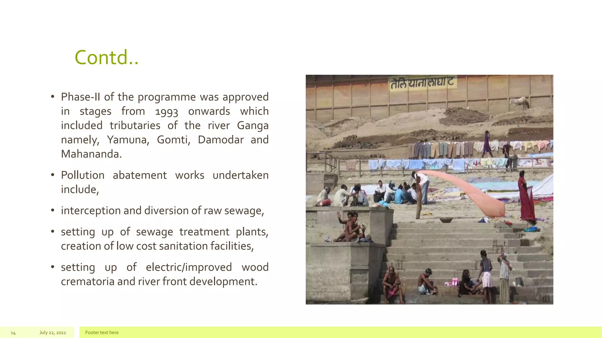 Contd..
• Phase-II of the programme was approved
in stages from 1993 onwards which
included tributaries of the river Ganga
namely, Yamuna, Gomti, Damodar and
Mahananda.
• Pollution abatement works undertaken
include,
• interception and diversion of raw sewage,
• setting up of sewage treatment plants,
creation of low cost sanitation facilities,
• setting up of electric/improved wood
crematoria and river front development.
July 22, 2012 Footer text here14
 