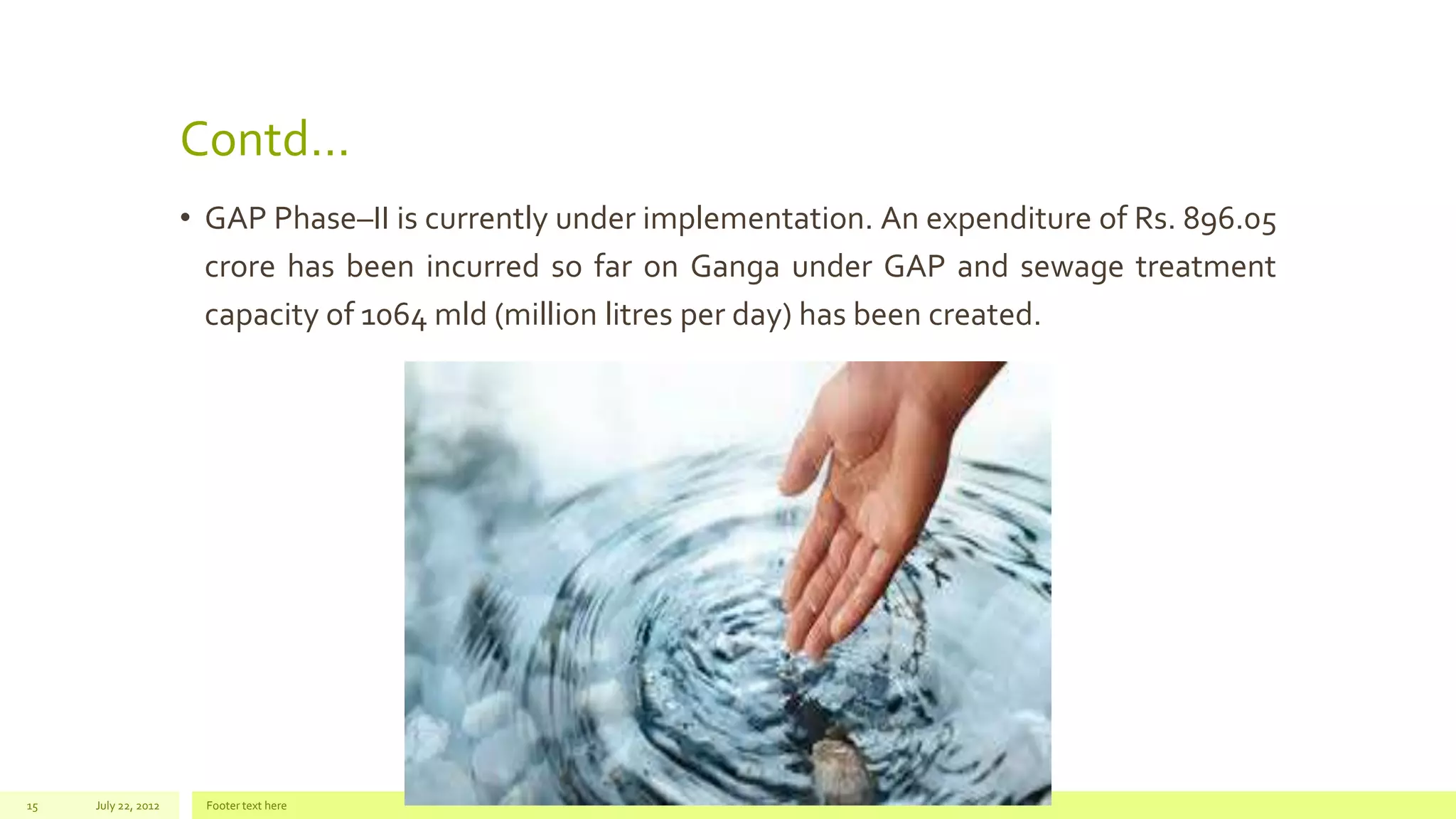 Contd…
• GAP Phase–II is currently under implementation. An expenditure of Rs. 896.05
crore has been incurred so far on Ganga under GAP and sewage treatment
capacity of 1064 mld (million litres per day) has been created.
July 22, 2012 Footer text here15
 