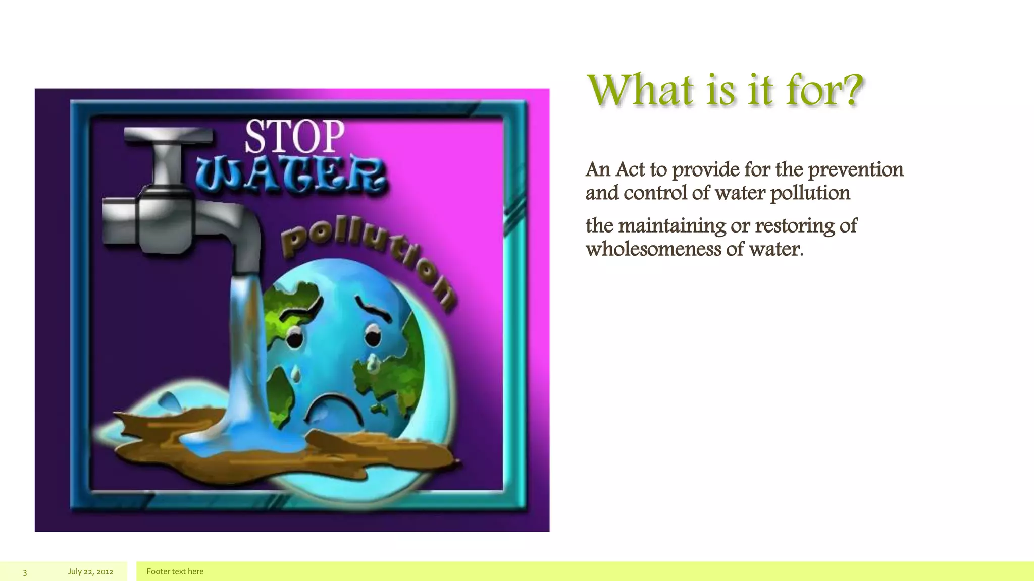 What is it for?
An Act to provide for the prevention
and control of water pollution
the maintaining or restoring of
wholesomeness of water.
July 22, 2012 Footer text here3
 