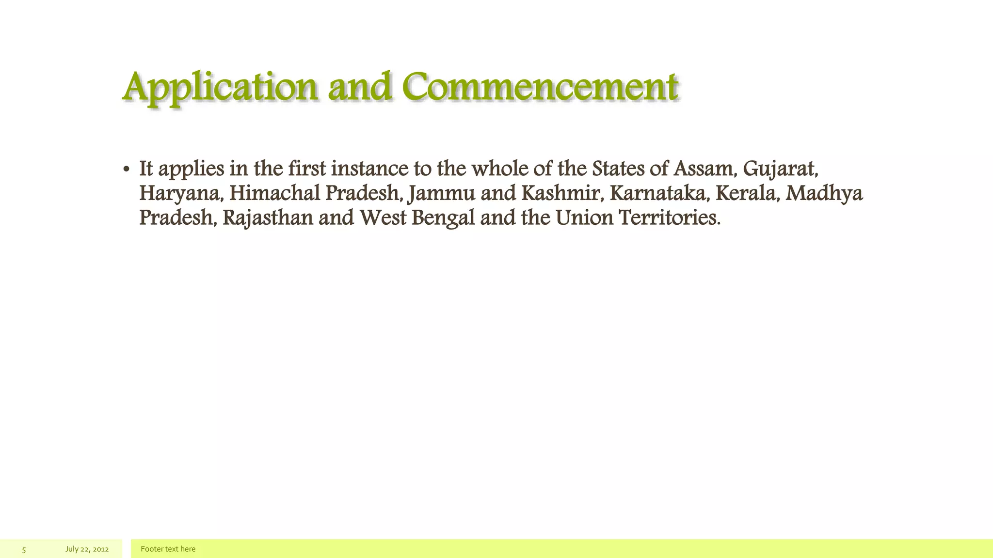 Application and Commencement
• It applies in the first instance to the whole of the States of Assam, Gujarat,
Haryana, Himachal Pradesh, Jammu and Kashmir, Karnataka, Kerala, Madhya
Pradesh, Rajasthan and West Bengal and the Union Territories.
July 22, 2012 Footer text here5
 