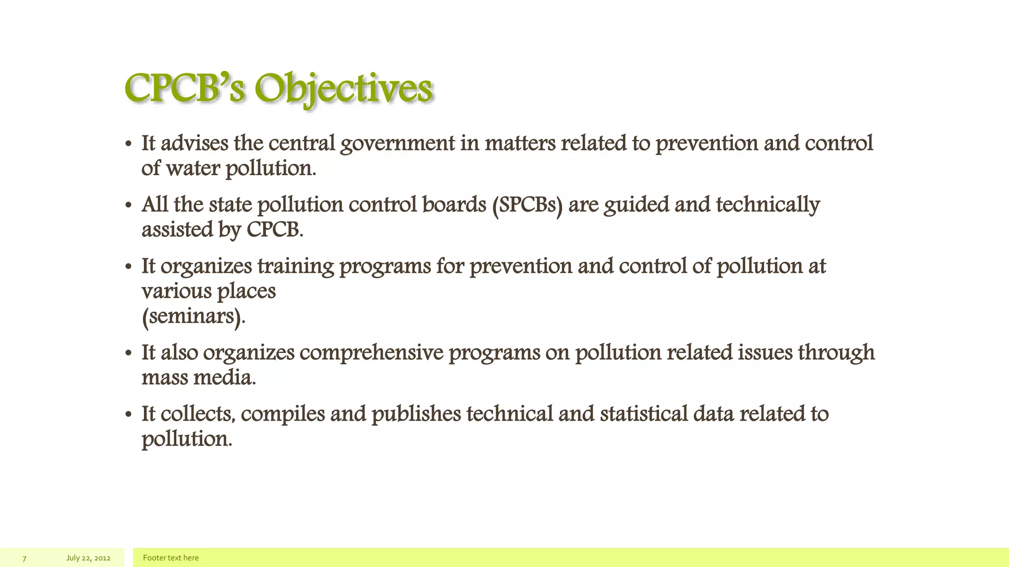 CPCB’s Objectives
• It advises the central government in matters related to prevention and control
of water pollution.
• All the state pollution control boards (SPCBs) are guided and technically
assisted by CPCB.
• It organizes training programs for prevention and control of pollution at
various places
(seminars).
• It also organizes comprehensive programs on pollution related issues through
mass media.
• It collects, compiles and publishes technical and statistical data related to
pollution.
July 22, 2012 Footer text here7
 