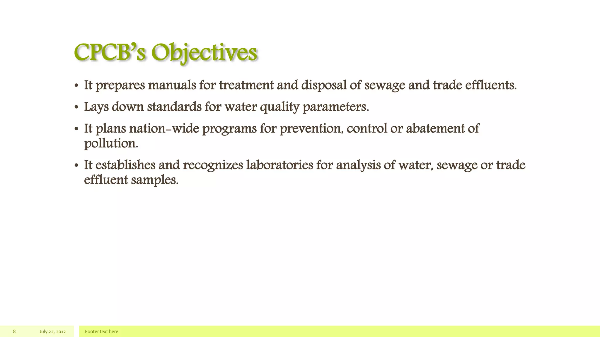 CPCB’s Objectives
• It prepares manuals for treatment and disposal of sewage and trade effluents.
• Lays down standards for water quality parameters.
• It plans nation-wide programs for prevention, control or abatement of
pollution.
• It establishes and recognizes laboratories for analysis of water, sewage or trade
effluent samples.
July 22, 2012 Footer text here8
 